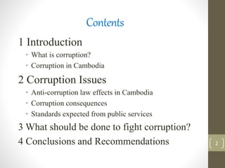 Contents
1 Introduction
• What is corruption?
• Corruption in Cambodia
2 Corruption Issues
• Anti-corruption law effects in Cambodia
• Corruption consequences
• Standards expected from public services
3 What should be done to fight corruption?
4 Conclusions and Recommendations 2
 