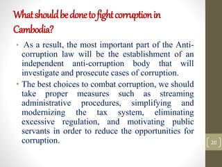 Whatshouldbedonetofightcorruptionin
Cambodia?
• As a result, the most important part of the Anti-
corruption law will be the establishment of an
independent anti-corruption body that will
investigate and prosecute cases of corruption.
• The best choices to combat corruption, we should
take proper measures such as streaming
administrative procedures, simplifying and
modernizing the tax system, eliminating
excessive regulation, and motivating public
servants in order to reduce the opportunities for
corruption. 20
 