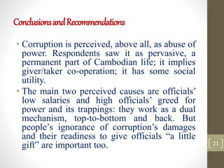 ConclusionsandRecommendations
• Corruption is perceived, above all, as abuse of
power. Respondents saw it as pervasive, a
permanent part of Cambodian life; it implies
giver/taker co-operation; it has some social
utility.
• The main two perceived causes are officials’
low salaries and high officials’ greed for
power and its trappings: they work as a dual
mechanism, top-to-bottom and back. But
people’s ignorance of corruption’s damages
and their readiness to give officials “a little
gift” are important too. 21
 