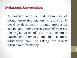 ConclusionsandRecommendations
• A positive note is that awareness of
corruption-related matters is growing. It
could be developed – through appropriate
campaigns - into an awareness of what are
the right costs of the most common
Govenment services, and into a more
widespread habit of asking for receipt
when asked for money.
22
 