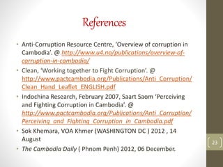References
• Anti-Corruption Resource Centre, ‘Overview of corruption in
Cambodia’. @ http://www.u4.no/publications/overview-of-
corruption-in-cambodia/
• Clean, ‘Working together to Fight Corruption’. @
http://www.pactcambodia.org/Publications/Anti_Corruption/
Clean_Hand_Leaflet_ENGLISH.pdf
• Indochina Research, February 2007, Saart Saom ‘Perceiving
and Fighting Corruption in Cambodia’. @
http://www.pactcambodia.org/Publications/Anti_Corruption/
Perceiving_and_Fighting_Corruption_in_Cambodia.pdf
• Sok Khemara, VOA Khmer (WASHINGTON DC ) 2012 , 14
August
• The Cambodia Daily ( Phnom Penh) 2012, 06 December.
23
 