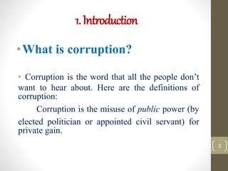 1.Introduction
•What is corruption?
• Corruption is the word that all the people don’t
want to hear about. Here are the definitions of
corruption:
Corruption is the misuse of public power (by
elected politician or appointed civil servant) for
private gain.
3
 