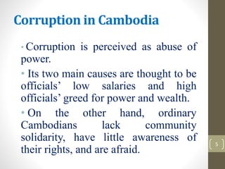 Corruption in Cambodia
• Corruption is perceived as abuse of
power.
• Its two main causes are thought to be
officials’ low salaries and high
officials’ greed for power and wealth.
• On the other hand, ordinary
Cambodians lack community
solidarity, have little awareness of
their rights, and are afraid.
5
 