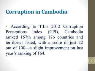 Corruption in Cambodia
• According to T.I.’s 2012 Corruption
Perceptions Index (CPI), Cambodia
ranked 157th among 176 countries and
territories listed, with a score of just 22
out of 100—a slight improvement on last
year’s ranking of 164.
6
 