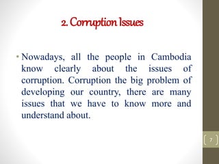 2.CorruptionIssues
• Nowadays, all the people in Cambodia
know clearly about the issues of
corruption. Corruption the big problem of
developing our country, there are many
issues that we have to know more and
understand about.
7
 