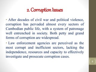 2.CorruptionIssues
• After decades of civil war and political violence,
corruption has pervaded almost every sectors of
Cambodian public life, with a system of patronage
well entrenched in society. Both petty and grand
forms of corruption are widespread.
• Law enforcement agencies are perceived as the
most corrupt and inefficient sectors, lacking the
independence, resources and capacity to effectively
investigate and prosecute corruption cases.
8
 
