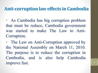 Anti-corruption law effects in Cambodia
• As Cambodia has big corruption problem
that must be reduce, Cambodia government
was started to make The Law to Anti-
Corruption.
• The Law on Anti-Corruption approved by
the National Assembly on March 11, 2010.
The purpose is to reduce the corruption in
Cambodia, and is also help Cambodia
improve fast. 9
 