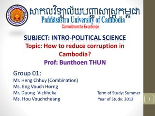 Group 01:
Mr. Heng Chhuy (Combination)
Ms. Eng Vouch Horng
Mr. Duong Vichheka Term of Study: Summer
Ms. Hou Vouchcheang Year of Study: 2013 1
SUBJECT: INTRO-POLITICAL SCIENCE
Topic: How to reduce corruption in
Cambodia?
Prof: Bunthoen THUN
 