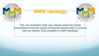 MMM ideology
The new revolution start now, please watch the whole
presentation know the secret of financial slavery that no anyone
told you before. Only available in mMm Ideology!
 
