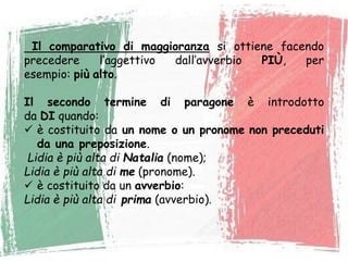Il comparativo di maggioranza si ottiene facendo
precedere l’aggettivo dall’avverbio PIÙ, per
esempio: più alto.
Il secondo termine di paragone è introdotto
da DI quando:
 è costituito da un nome o un pronome non preceduti
da una preposizione.
Lidia è più alta di Natalia (nome);
Lidia è più alta di me (pronome).
 è costituito da un avverbio:
Lidia è più alta di prima (avverbio).
 