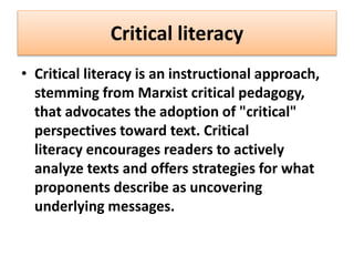 Critical literacy
• Critical literacy is an instructional approach,
stemming from Marxist critical pedagogy,
that advocates the adoption of "critical"
perspectives toward text. Critical
literacy encourages readers to actively
analyze texts and offers strategies for what
proponents describe as uncovering
underlying messages.
 
