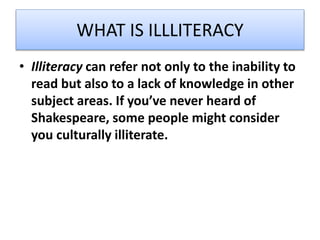 WHAT IS ILLLITERACY
• Illiteracy can refer not only to the inability to
read but also to a lack of knowledge in other
subject areas. If you’ve never heard of
Shakespeare, some people might consider
you culturally illiterate.
 