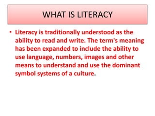 WHAT IS LITERACY
• Literacy is traditionally understood as the
ability to read and write. The term's meaning
has been expanded to include the ability to
use language, numbers, images and other
means to understand and use the dominant
symbol systems of a culture.
 