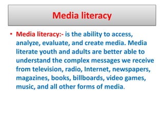 Media literacy
• Media literacy:- is the ability to access,
analyze, evaluate, and create media. Media
literate youth and adults are better able to
understand the complex messages we receive
from television, radio, Internet, newspapers,
magazines, books, billboards, video games,
music, and all other forms of media.
 