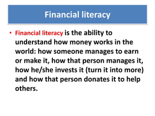 Financial literacy
• Financial literacy is the ability to
understand how money works in the
world: how someone manages to earn
or make it, how that person manages it,
how he/she invests it (turn it into more)
and how that person donates it to help
others.
 