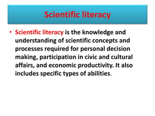 Scientific literacy
• Scientific literacy is the knowledge and
understanding of scientific concepts and
processes required for personal decision
making, participation in civic and cultural
affairs, and economic productivity. It also
includes specific types of abilities.
 