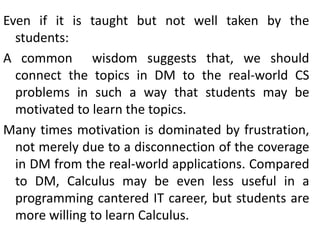 Even if it is taught but not well taken by the
students:
A common wisdom suggests that, we should
connect the topics in DM to the real-world CS
problems in such a way that students may be
motivated to learn the topics.
Many times motivation is dominated by frustration,
not merely due to a disconnection of the coverage
in DM from the real-world applications. Compared
to DM, Calculus may be even less useful in a
programming cantered IT career, but students are
more willing to learn Calculus.
 
