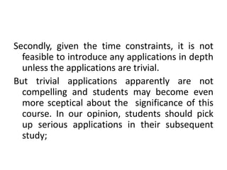 Secondly, given the time constraints, it is not
feasible to introduce any applications in depth
unless the applications are trivial.
But trivial applications apparently are not
compelling and students may become even
more sceptical about the significance of this
course. In our opinion, students should pick
up serious applications in their subsequent
study;
 