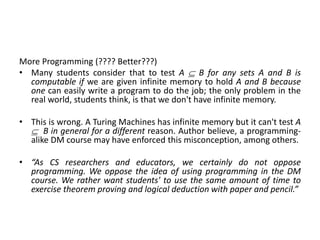 More Programming (???? Better???)
• Many students consider that to test A  B for any sets A and B is
computable if we are given infinite memory to hold A and B because
one can easily write a program to do the job; the only problem in the
real world, students think, is that we don't have infinite memory.
• This is wrong. A Turing Machines has infinite memory but it can't test A
 B in general for a different reason. Author believe, a programming-
alike DM course may have enforced this misconception, among others.
• “As CS researchers and educators, we certainly do not oppose
programming. We oppose the idea of using programming in the DM
course. We rather want students' to use the same amount of time to
exercise theorem proving and logical deduction with paper and pencil.”
 