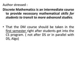 Author stressed :
Discrete Mathematics is an intermediate course
to provide necessary mathematical skills for
students to transit to more advanced studies.
• That the DM course should be taken in the
first semester right after students get into the
CS program. ( not after DS or in parallel with
DS, Algo)
 