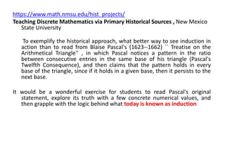 https://www.math.nmsu.edu/hist_projects/
Teaching Discrete Mathematics via Primary Historical Sources , New Mexico
State University
To exemplify the historical approach, what better way to see induction in
action than to read from Blaise Pascal's (1623--1662) `` Treatise on the
Arithmetical Triangle'' , in which Pascal notices a pattern in the ratio
between consecutive entries in the same base of his triangle (Pascal's
Twelfth Consequence), and then claims that the pattern holds in every
base of the triangle, since if it holds in a given base, then it persists to the
next base.
It would be a wonderful exercise for students to read Pascal's original
statement, explore its truth with a few concrete numerical values, and
then grapple with the logic behind what today is known as induction
 