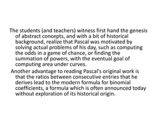 The students (and teachers) witness first hand the genesis
of abstract concepts, and with a bit of historical
background, realize that Pascal was motivated by
solving actual problems of his day, such as computing
the odds in a game of chance, or finding the
summation of powers, with the eventual goal of
computing area under curves.
Another advantage to reading Pascal's original work is
that the ratios between consecutive entries that he
derives lead to the modern formula for binomial
coefficients, a formula which is often announced today
without exploration of its historical origin.
 