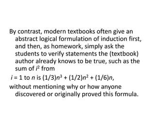 By contrast, modern textbooks often give an
abstract logical formulation of induction first,
and then, as homework, simply ask the
students to verify statements the (textbook)
author already knows to be true, such as the
sum of i2 from
i = 1 to n is (1/3)n3 + (1/2)n2 + (1/6)n,
without mentioning why or how anyone
discovered or originally proved this formula.
 