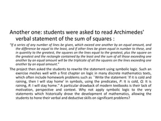 Another one: students were asked to read Archimedes'
verbal statement of the sum of squares :
“If a series of any number of lines be given, which exceed one another by an equal amount, and
the difference be equal to the least, and if other lines be given equal in number to these, and
in quantity to the greatest, the squares on the lines equal to the greatest, plus the square on
the greatest and the rectangle contained by the least and the sum of all those exceeding one
another by an equal amount will be the triplicate of all the squares on the lines exceeding one
another by an equal amount.”
The project then asked the students to rewrite the statement using symbolic logic. Such an
exercise meshes well with a first chapter on logic in many discrete mathematics texts,
which often include homework problems such as ``Write the statement `If it is cold and
raining, then I will stay home' in symbols, using the predicates, P: It is cold, Q: It is
raining, R: I will stay home.'' A particular drawback of modern textbooks is their lack of
motivation, perspective and context. Why not apply symbolic logic to the very
statements which historically drove the development of mathematics, allowing the
students to hone their verbal and deductive skills on significant problems?
 