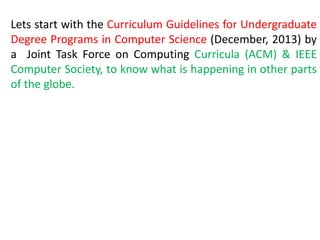 Lets start with the Curriculum Guidelines for Undergraduate
Degree Programs in Computer Science (December, 2013) by
a Joint Task Force on Computing Curricula (ACM) & IEEE
Computer Society, to know what is happening in other parts
of the globe.
 
