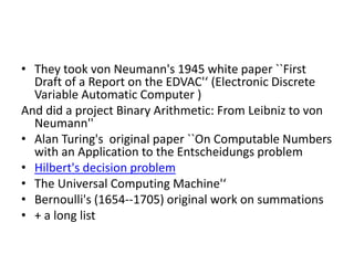 • They took von Neumann's 1945 white paper ``First
Draft of a Report on the EDVAC'‘ (Electronic Discrete
Variable Automatic Computer )
And did a project Binary Arithmetic: From Leibniz to von
Neumann''
• Alan Turing's original paper ``On Computable Numbers
with an Application to the Entscheidungs problem
• Hilbert's decision problem
• The Universal Computing Machine'‘
• Bernoulli's (1654--1705) original work on summations
• + a long list
 