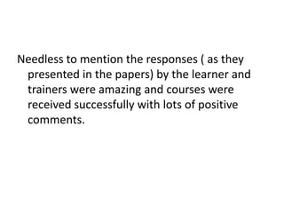 Needless to mention the responses ( as they
presented in the papers) by the learner and
trainers were amazing and courses were
received successfully with lots of positive
comments.
 