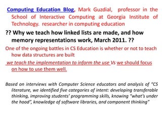 Computing Education Blog, Mark Guzdial, professor in the
School of Interactive Computing at Georgia Institute of
Technology. researcher in computing education
?? Why we teach how linked lists are made, and how
memory representations work, March 2011. ??
One of the ongoing battles in CS Education is whether or not to teach
how data structures are built
we teach the implementation to inform the use Vs we should focus
on how to use them well.
Based on interviews with Computer Science educators and analysis of “CS
literature, we identified five categories of intent: developing transferable
thinking, improving students’ programming skills, knowing “what’s under
the hood”, knowledge of software libraries, and component thinking”
 