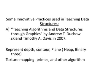 Some Innovative Practices used in Teaching Data
Structures:
A) “Teaching Algorithms and Data Structures
through Graphics” by Andrew T. Duchow
skiand Timothy A. Davis in 2007.
Represent depth, contour, Plane ( Heap, Binary
three)
Texture mapping: primes, and other algorithm
 