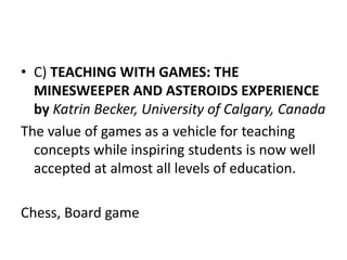 • C) TEACHING WITH GAMES: THE
MINESWEEPER AND ASTEROIDS EXPERIENCE
by Katrin Becker, University of Calgary, Canada
The value of games as a vehicle for teaching
concepts while inspiring students is now well
accepted at almost all levels of education.
Chess, Board game
 