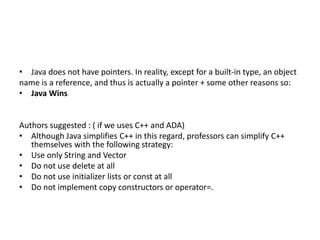 • Java does not have pointers. In reality, except for a built-in type, an object
name is a reference, and thus is actually a pointer + some other reasons so:
• Java Wins
Authors suggested : ( if we uses C++ and ADA)
• Although Java simplifies C++ in this regard, professors can simplify C++
themselves with the following strategy:
• Use only String and Vector
• Do not use delete at all
• Do not use initializer lists or const at all
• Do not implement copy constructors or operator=.
 
