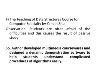 F) The Teaching of Data Structures Course for
Computer Specialty by Yanqin Zhu
Observation: Students are often afraid of the
difficulties and this causes the result of passive
study
So, Author developed multimedia coursewares and
designed a dynamic demonstration software to
help students understand complicated
procedures of algorithms easily.
 