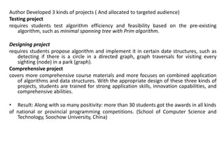 Author Developed 3 kinds of projects ( And allocated to targeted audience)
Testing project
requires students test algorithm efficiency and feasibility based on the pre-existing
algorithm, such as minimal spanning tree with Prim algorithm.
Designing project
requires students propose algorithm and implement it in certain date structures, such as
detecting if there is a circle in a directed graph, graph traversals for visiting every
sighting (node) in a park (graph).
Comprehensive project
covers more comprehensive course materials and more focuses on combined application
of algorithms and data structures. With the appropriate design of these three kinds of
projects, students are trained for strong application skills, innovation capabilities, and
comprehensive abilities.
• Result: Along with so many positivity: more than 30 students got the awards in all kinds
of national or provincial programming competitions. (School of Computer Science and
Technology, Soochow University, China)
 