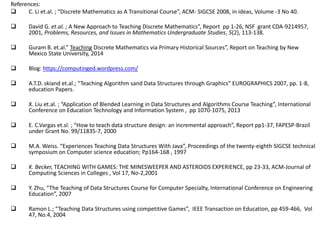 References:
 C. Li et.al. ; “Discrete Mathematics as A Transitional Course”, ACM- SIGCSE 2008, in ideas, Volume -3 No 40.
 David G. et.al. ; A New Approach to Teaching Discrete Mathematics”, Report pp 1-26, NSF grant CDA-9214957,
2001, Problems, Resources, and Issues in Mathematics Undergraduate Studies, 5(2), 113-138.
 Guram B. et.al.” Teaching Discrete Mathematics via Primary Historical Sources”, Report on Teaching by New
Mexico State University, 2014
 Blog: https://computinged.wordpress.com/
 A.T.D. skiand et.al.; “Teaching Algorithm sand Data Structures through Graphics” EUROGRAPHICS 2007, pp. 1-8,
education Papers.
 X. Liu et.al. ; “Application of Blended Learning in Data Structures and Algorithms Course Teaching”, International
Conference on Education Technology and Information System , pp 1070-1075, 2013
 E. C.Vargas et.sl. ; “How to teach data structure design: an incremental approach”, Report pp1-37, FAPESP-Brazil
under Grant No. 99/11835-7, 2000
 M.A. Weiss. “Experiences Teaching Data Structures With Java”, Proceedings of the twenty-eighth SIGCSE technical
symposium on Computer science education; Pp164-168 , 1997
 K. Becker, TEACHING WITH GAMES: THE MINESWEEPER AND ASTEROIDS EXPERIENCE, pp 23-33, ACM-Journal of
Computing Sciences in Colleges , Vol 17, No-2,2001
 Y. Zhu, “The Teaching of Data Structures Course for Computer Specialty, International Conference on Engineering
Education”, 2007
 Ramon L.; “Teaching Data Structures using competitive Games”, IEEE Transaction on Education, pp 459-466, Vol
47, No.4, 2004
 