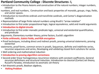 Portland Community College : Discrete Structures- I,
• Introduction to the Peano Axioms and construction of the natural numbers, integer numbers,
rational
numbers, and real numbers, Construction and basic properties of monoids, groups, rings, fields,
and vector spaces.
• Introduction to transfinite ordinals and transfinite cardinals, and Cantor’s diagonalization
methods
• Representation of large finite natural numbers using Knuth’s “arrow notation”
• Introduction to first order propositional logic, logical equivalence, valid and invalid arguments
• Introduction to digital circuits
• Introduction to first order monadic predicate logic, universal and existential quantification,
and predicate
Arguments, Elementary number theory, prime factors, Euclid’s algorithm
• Finite arithmetic, Galois Fields, and RSA encryption
• Proof techniques, including direct and indirect proofs, proving universal statements, proving
existential
statements, proof forms, common errors in proofs, Sequences, definite and indefinite series,
recursive sequences and series, Developing and validating closed-form solutions for series
• Well ordering and mathematical induction
• Introduction to proving algorithm correctness
• Second order linear homogeneous recurrence relations with constant coefficients, General
recursive definitions and structural induction, Introduction to classical (Cantor) set theory,
Russell’s Paradox, introduction to axiomatic set theory
• Set-theoretic proofs, Boolean algebras,
• Halting Problem
 