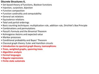Discrete Structures II,
• Set-based theory of functions, Boolean functions
• Injection, surjection, bijection
• Function composition
• Function cardinality and computability
• General set relations
• Equivalence relations
• Total and partial orderings
• Basic counting techniques: multiplication rule, addition rule, Dirichlet’s Box Principle
• Combinations and permutations
• Pascal’s Formula and the Binomial Theorem
• Kolmogorov Axioms and expected value
• Markov processes
• Conditional probability and Bayes’ Theorem
• Classical graph theory: Euler and Hamilton circuits
• Introduction to spectral graph theory, isomorphisms
• Trees, weighted graphs, spanning trees
• Algorithm analysis
• Formal languages
• Regular expressions
• Finite-state automata
 