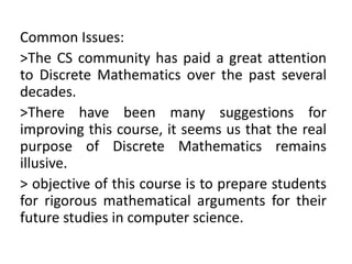Common Issues:
>The CS community has paid a great attention
to Discrete Mathematics over the past several
decades.
>There have been many suggestions for
improving this course, it seems us that the real
purpose of Discrete Mathematics remains
illusive.
> objective of this course is to prepare students
for rigorous mathematical arguments for their
future studies in computer science.
 