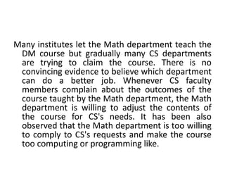 Many institutes let the Math department teach the
DM course but gradually many CS departments
are trying to claim the course. There is no
convincing evidence to believe which department
can do a better job. Whenever CS faculty
members complain about the outcomes of the
course taught by the Math department, the Math
department is willing to adjust the contents of
the course for CS's needs. It has been also
observed that the Math department is too willing
to comply to CS's requests and make the course
too computing or programming like.
 