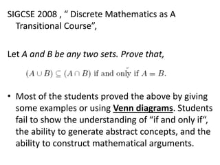 SIGCSE 2008 , “ Discrete Mathematics as A
Transitional Course”,
Let A and B be any two sets. Prove that,
• Most of the students proved the above by giving
some examples or using Venn diagrams. Students
fail to show the understanding of “if and only if“,
the ability to generate abstract concepts, and the
ability to construct mathematical arguments.
 