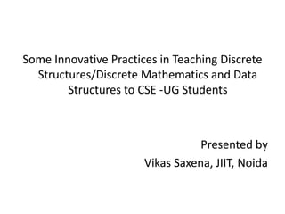 Some Innovative Practices in Teaching Discrete
Structures/Discrete Mathematics and Data
Structures to CSE -UG Students
Presented by
Vikas Saxena, JIIT, Noida
 