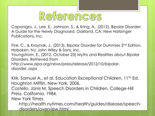 Caponigro, J,. Lee, E,. Johnson, S,. & Kring, A,. (2012). Bipolar Disorder:
A Guide for the Newly Diagnosed. Oakland, CA: New Harbinger
Publications, Inc.
Fink, C., & Kraynak, J., (2013), Bipolar Disorder for Dummies 2nd Edition.
Hoboken, NJ: John Wiley & Sons, Inc.
Youngstrom, E., (2012, October 23) Myths and Realities about Bipolar
Disorders. Retrieved from
http://www.apa.org/news/press/release/2012/10/bipolar-
disorder.,aspx
Kirk, Samuel A., et al. Education Exceptional Children, 11th Ed.
Houghton Mifflin. New York, 2006.
Costello, Janis M. Speech Disorders in Children. College-Hill
Press. California, 1984.
New York Times
http://health.nytimes.com/health/guides/disease/speech-
disorders/overview.html
 