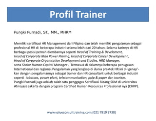 Profil Trainer
Pungki Purnadi, ST., MM., MHRM
Memiliki sertifikasi HR Management dari Filipina dan telah memiliki pengalaman sebagai
profesional HR di beberapa industri selama lebih dari 20 tahun. Selama karirnya di HR
berbagai posisi pernah diembannya seperti Head of Training & Develoment,
Head of Corporate Man Power Planing, Head of Corporate Career Development ,
Head of Corporate Organisation Development and Studies, HRD Manager,
serta Senior Human Capital Manager . Termasuk di dalamnya beberapa penugasan
International dan regional.Pengalaman yang lengkap di dunia praktek HR ini di-'genap'-
kan dengan pengalamannya sebagai trainer dan HR consultant untuk berbagai industri
seperti tobaccos, power plant, telecommunication, pulp & paper dan tourism.
Pungki Purnadi juga adalah salah satu penggagas Sertifikasi Bidang SDM di universitas
Atmajaya Jakarta dengan program Certified Human Resources Professional nya (CHRP).
www.valueconsulttraining.com (021 7919 8730)
 