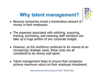 Why talent management?
 Because companies invest a tremendous amount of
money in their employees.
 The expenses associated with soliciting, acquiring,
training, promoting, and retaining staff members can
take up a huge portion of any corporate budget.
 However, as the workforce continues to be viewed as an
increasingly strategic asset, these costs are all
considered to be money well-spent.
 Talent management helps to ensure that companies
achieve maximum return on their employee investment.
Pungki Purnadi & Associates with ValueConsult on Career & Talent Management,
www.pungkipurnadi.com
www.valueconsulttraining.com (021 7919 8730)
 