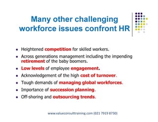 Many other challenging
workforce issues confront HR
 Heightened competition for skilled workers.
 Across generations management including the impending
retirement of the baby boomers.
 Low levels of employee engagement.
 Acknowledgement of the high cost of turnover.
 Tough demands of managing global workforces.
 Importance of succession planning.
 Off-shoring and outsourcing trends.
Pungki Purnadi & Associates with ValueConsult on Career & Talent Management,
www.pungkipurnadi.com
www.valueconsulttraining.com (021 7919 8730)
 