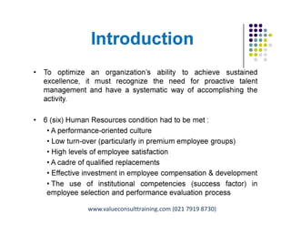 Introduction
• To optimize an organization’s ability to achieve sustained
excellence, it must recognize the need for proactive talent
management and have a systematic way of accomplishing the
activity.
• 6 (six) Human Resources condition had to be met :
• A performance-oriented culture
• Low turn-over (particularly in premium employee groups)
• High levels of employee satisfaction
• A cadre of qualified replacements
• Effective investment in employee compensation & development
• The use of institutional competencies (success factor) in
employee selection and performance evaluation process
Pungki Purnadi & Associates with ValueConsult on Career & Talent Management,
www.pungkipurnadi.com
www.valueconsulttraining.com (021 7919 8730)
 