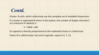 Cluster: N cells, which collectively use the complete set of available frequencies
If a cluster is replicated M times in the system, the number of duplex channels C
as a measure of capacity is
C = MkN = MS
So capacity is directly proportional to the replication factor in a fixed area.
Factor N is called cluster size and is typically equal to 4, 7, 12.
Contd.
 